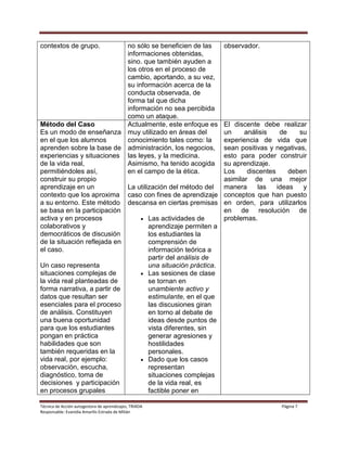 Técnica de Acción autogestora de aprendizajes, TRIADA Página 7
Responsable: Evanidia Amarilis Estrada de Milián
contextos de grupo. no sólo se beneficien de las
informaciones obtenidas,
sino. que también ayuden a
los otros en el proceso de
cambio, aportando, a su vez,
su información acerca de la
conducta observada, de
forma tal que dicha
información no sea percibida
como un ataque.
observador.
Método del Caso
Es un modo de enseñanza
en el que los alumnos
aprenden sobre la base de
experiencias y situaciones
de la vida real,
permitiéndoles así,
construir su propio
aprendizaje en un
contexto que los aproxima
a su entorno. Este método
se basa en la participación
activa y en procesos
colaborativos y
democráticos de discusión
de la situación reflejada en
el caso.
Un caso representa
situaciones complejas de
la vida real planteadas de
forma narrativa, a partir de
datos que resultan ser
esenciales para el proceso
de análisis. Constituyen
una buena oportunidad
para que los estudiantes
pongan en práctica
habilidades que son
también requeridas en la
vida real, por ejemplo:
observación, escucha,
diagnóstico, toma de
decisiones y participación
en procesos grupales
Actualmente, este enfoque es
muy utilizado en áreas del
conocimiento tales como: la
administración, los negocios,
las leyes, y la medicina.
Asimismo, ha tenido acogida
en el campo de la ética.
La utilización del método del
caso con fines de aprendizaje
descansa en ciertas premisas
 Las actividades de
aprendizaje permiten a
los estudiantes la
comprensión de
información teórica a
partir del análisis de
una situación práctica.
 Las sesiones de clase
se tornan en
unambiente activo y
estimulante, en el que
las discusiones giran
en torno al debate de
ideas desde puntos de
vista diferentes, sin
generar agresiones y
hostilidades
personales.
 Dado que los casos
representan
situaciones complejas
de la vida real, es
factible poner en
El discente debe realizar
un análisis de su
experiencia de vida que
sean positivas y negativas,
esto para poder construir
su aprendizaje.
Los discentes deben
asimilar de una mejor
manera las ideas y
conceptos que han puesto
en orden, para utilizarlos
en de resolución de
problemas.
 