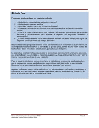 Técnica de Acción autogestora de aprendizajes, TRIADA Página 9
Responsable: Evanidia Amarilis Estrada de Milián
Síntesis final
Preguntas fundamentales en cualquier método
1. ¿Qué objetivo o resultado se pretende conseguir?
2. ¿Qué asignatura vamos a utilizar?
3. ¿De cuáles medios o recursos podremos disponer?
4. ¿Cuáles procedimientos son los más adecuados para aplicar en las circunstancias
dadas?
5. ¿Cuál es el orden o la secuencia más racional y eficiente en que debemos escalonar los
recursos y procedimientos para alcanzar el objetivo con seguridad, economía y
rendimiento?
6. ¿Cuánto tiempo tenemos y qué ritmo debemos imprimir a nuestro trabajo para lograr los
objetivos previstos dentro del tiempo deseado?
Respondidas estas preguntas tenemos todos los elementos que conforman un buen método, el
cual implica la racionalización de la actividad a la que se aplica, dentro de una visión realista de
los hechos y datos inmediatos a la situación, para alcanzar el objetivo.
La asignatura en sí es inerte para provocar el aprendizaje, es únicamente una fuerza potencial,
que enseñada con buen método se hace rica, sugestiva y eficaz, al dinamizar la mente y abrir e
inspirar nuevas perspectivas de vida y estudio.
Para el porvenir del alumno es más importante el método que empleamos, que la asignatura
que le explicamos, porque auxiliado por un buen método, sabrá aprender lo que necesita.
Debemos lograr que nuestros alumnos "aprendan a aprender" más y mejor.
Aquellos profesores que no cuidan del método, no sólo consiguen que los alumnos detesten la
asignatura, sino ser mirados con aversión, además de crear un sentimiento de frustración de
éstos, al no haber recibido la formación adecuada
 