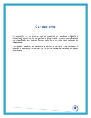 Conclusiones
La educación es un proceso que se encuentra en constante evolución la
prosperidad y progreso de los pueblos se basa en este proceso que solo puede
ser magnificado por quienes forman parte de el en este caso particular los
educadores.
Los padres enseñan los principios y valores a sus hijos como honradez, el
servicio, la solidaridad, el respeto, los ´padres de familia son partes de los valores
de sus hijos.
 