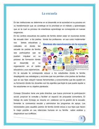 La escuela
En las instituciones se determina en el desarrollo en la sociedad en su proceso en
su transformación que se constituye en la prioridad en el método y aprendizajes
que en la cual su proceso de enseñanza aprendizaje se corresponda en nuevas
exigencias.
En los centros educativos los padres de familia deben estar en reuniones donde
las escuela citan a los padres donde los profesores en sus curso implementar
sus tareas educativas y
culturales en donde las
escuela de padres de familia
sea participativa que se
pueden impulsar en su
proceso de formación donde
se desarrolla en su
organización en el centro
educativos y sus experiencias.
En la escuela le corresponde educar a los estudiantes donde la familia
desplegando sus estrategias y acciones que nos permiten a los padres de familias
que se sus hijos adquirir nuevas herramientas y conocimientos que les ayuden en
su formación donde los docentes son los agentes que logre lo que puede ayudar a
los estudiantes en su objetivo planteada.
Consejo Educativo tiene una junta directiva, que busca promover la participación
social, propiciar la consulta y facilitar un espacio de propuesta comunitaria. El
trabajo de cada Consejo se resume en: colaborar con la gestión de la escuela;
fomentar la convivencia escolar y administrar los programas de apoyo. Las
necesidades para aquellos padres de familia donde educa a sus hijos que hacen
lo mejor posible en sus relaciones humana en su familia saber analizar y
diagnosticar sus conflictos.
 