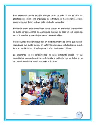 Plan sistemático: en las escuelas siempre deben de tener un plan es decir sus
planificaciones donde está organizada las estructuras de los miembros de cada
compromiso que deben de tener cada estudiante o docentes
Formación: donde esta formación en donde pueden ver reuniones o charlas donde
se puede ser por sesiones de aprendizajes en donde se basa en solo contenidos
en conocimientos y aprendizajes que se basa en sus hijos.
Padres: En la educación de sus hijos en donde las madres de familia que sepan la
importancia que puede mejorar en su formación de cada estudiantes que puede
tener en sus iniciativas o interés que se pueden practicar en cotidiana.
La enseñanza en los conocimientos de cada estudiante creada por sus
necesidades que puede accionar en la familia la institución que se dedica en su
proceso de enseñanza entre los alumnos y docentes
 