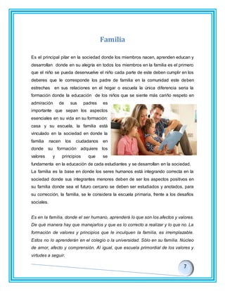 Familia
Es el principal pilar en la sociedad donde los miembros nacen, aprenden educan y
desarrollan donde en su alegría en todos los miembros en la familia es el primero
que el niño se pueda desenvuelve el niño cada parte de este deben cumplir en los
deberes que le corresponde los padre de familia en la comunidad este deben
estrechas en sus relaciones en el hogar o escuela la única diferencia seria la
formación donde la educación de los niños que se siente más cariño respeto en
admiración de sus padres es
importante que sepan los aspectos
esenciales en su vida en su formación:
casa y su escuela, la familia está
vinculado en la sociedad en donde la
familia nacen los ciudadanos en
donde su formación adquiere los
valores y principios que se
fundamenta en la educación de cada estudiantes y se desarrollan en la sociedad.
La familia es la base en donde los seres humanos está integrando correcta en la
sociedad donde sus integrantes menores deben de ser los aspectos positivos en
su familia donde sea el futuro cercano se deben ser estudiados y anotados, para
su corrección, la familia, se le considera la escuela primaria, frente a los desafíos
sociales.
Es en la familia, donde el ser humano, aprenderá lo que son los afectos y valores.
De qué manera hay que manejarlos y que es lo correcto a realizar y lo que no. La
formación de valores y principios que le inculquen la familia, es irremplazable.
Estos no lo aprenderán en el colegio o la universidad. Sólo en su familia. Núcleo
de amor, afecto y comprensión. Al igual, que escuela primordial de los valores y
virtudes a seguir.
 