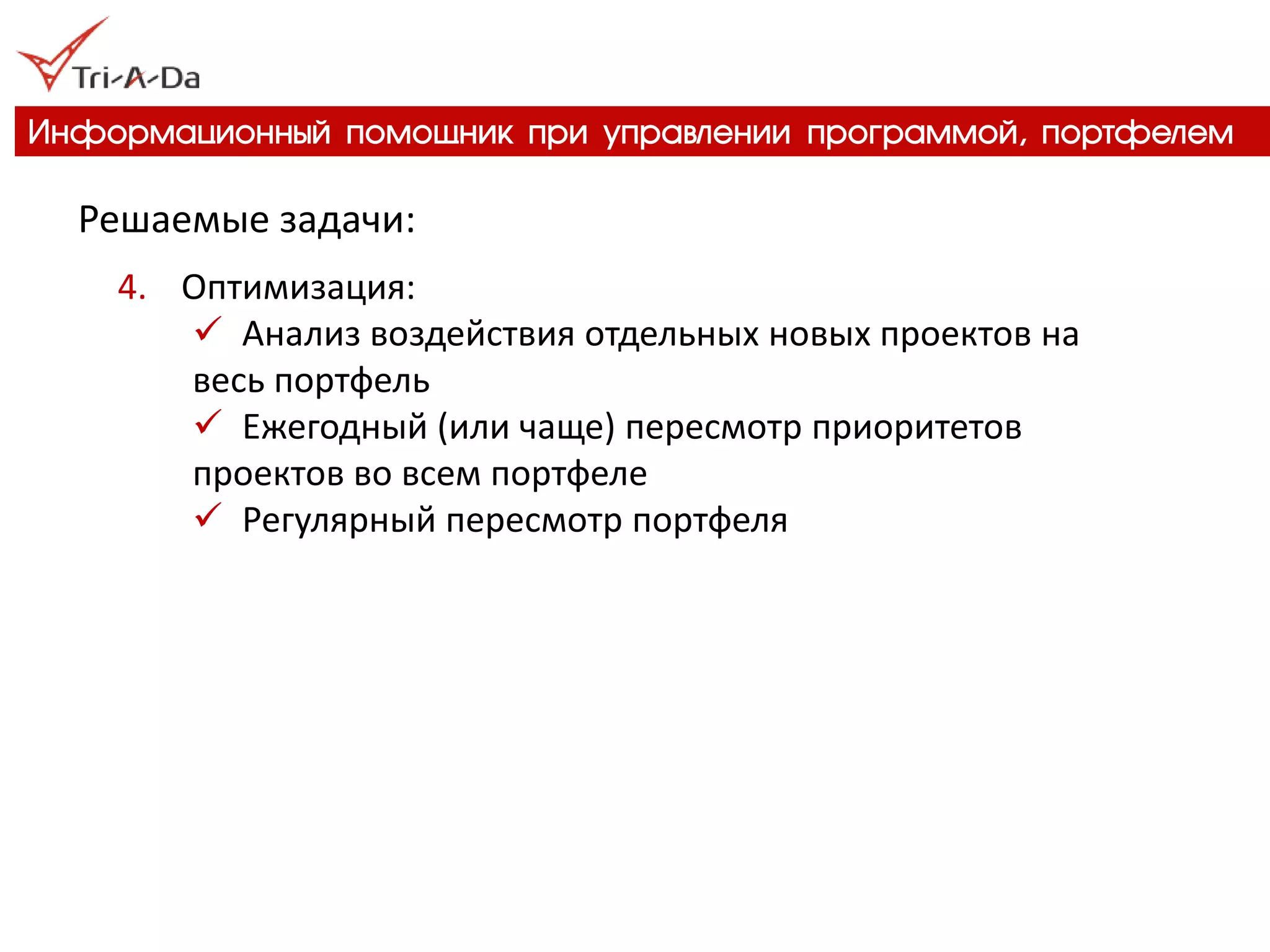 Информационный помощник при управлении программой, портфелем 
Решаемые задачи: 
4.Оптимизация: 
Анализ воздействия отдельных новых проектов на весь портфель 
Ежегодный (или чаще) пересмотр приоритетов проектов во всем портфеле 
Регулярный пересмотр портфеля  