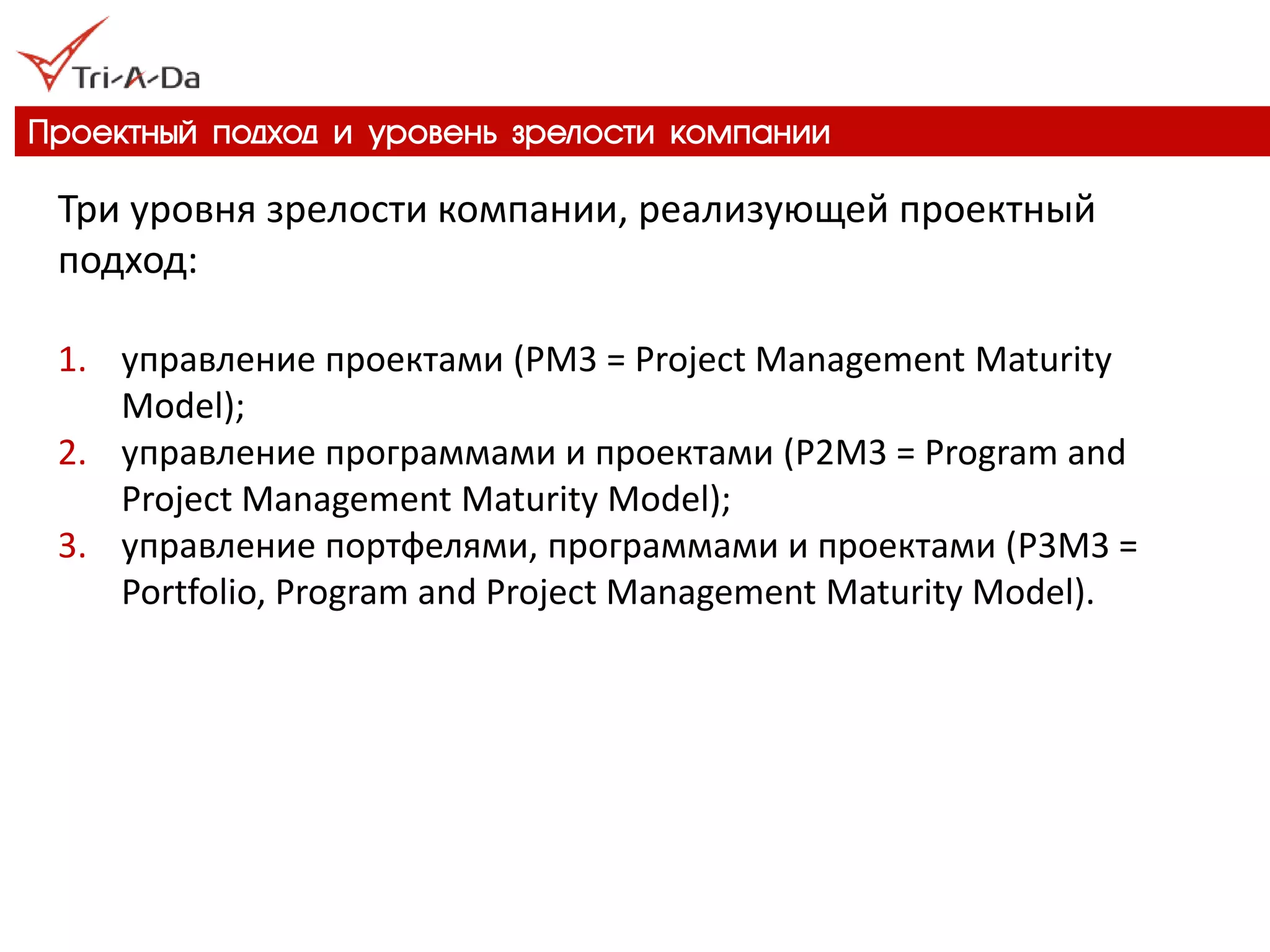 Проектный подход и уровень зрелости компании 
Три уровня зрелости компании, реализующей проектный подход: 
1.управление проектами (PM3 = Project Management Maturity Model); 
2.управление программами и проектами (P2M3 = Program and Project Management Maturity Model); 
3.управление портфелями, программами и проектами (P3M3 = Portfolio, Program and Project Management Maturity Model).  
