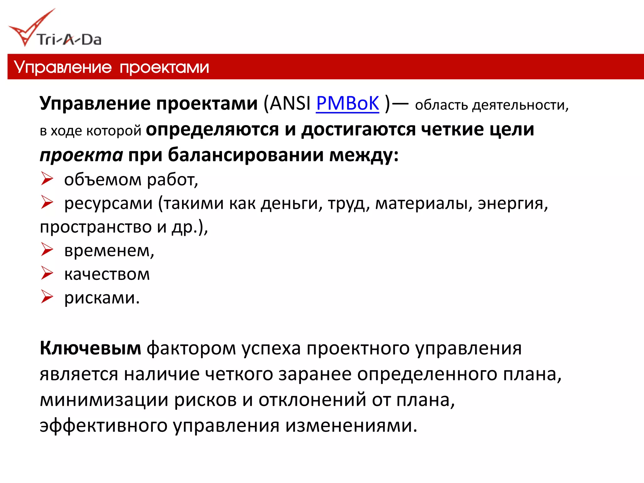 Управление проектами 
Управление проектами (ANSI PMBoK )— область деятельности, в ходе которой определяются и достигаются четкие цели проекта при балансировании между: 
 объемом работ, 
 ресурсами (такими как деньги, труд, материалы, энергия, пространство и др.), 
 временем, 
 качеством 
 рисками. Ключевым фактором успеха проектного управления является наличие четкого заранее определенного плана, минимизации рисков и отклонений от плана, эффективного управления изменениями.  