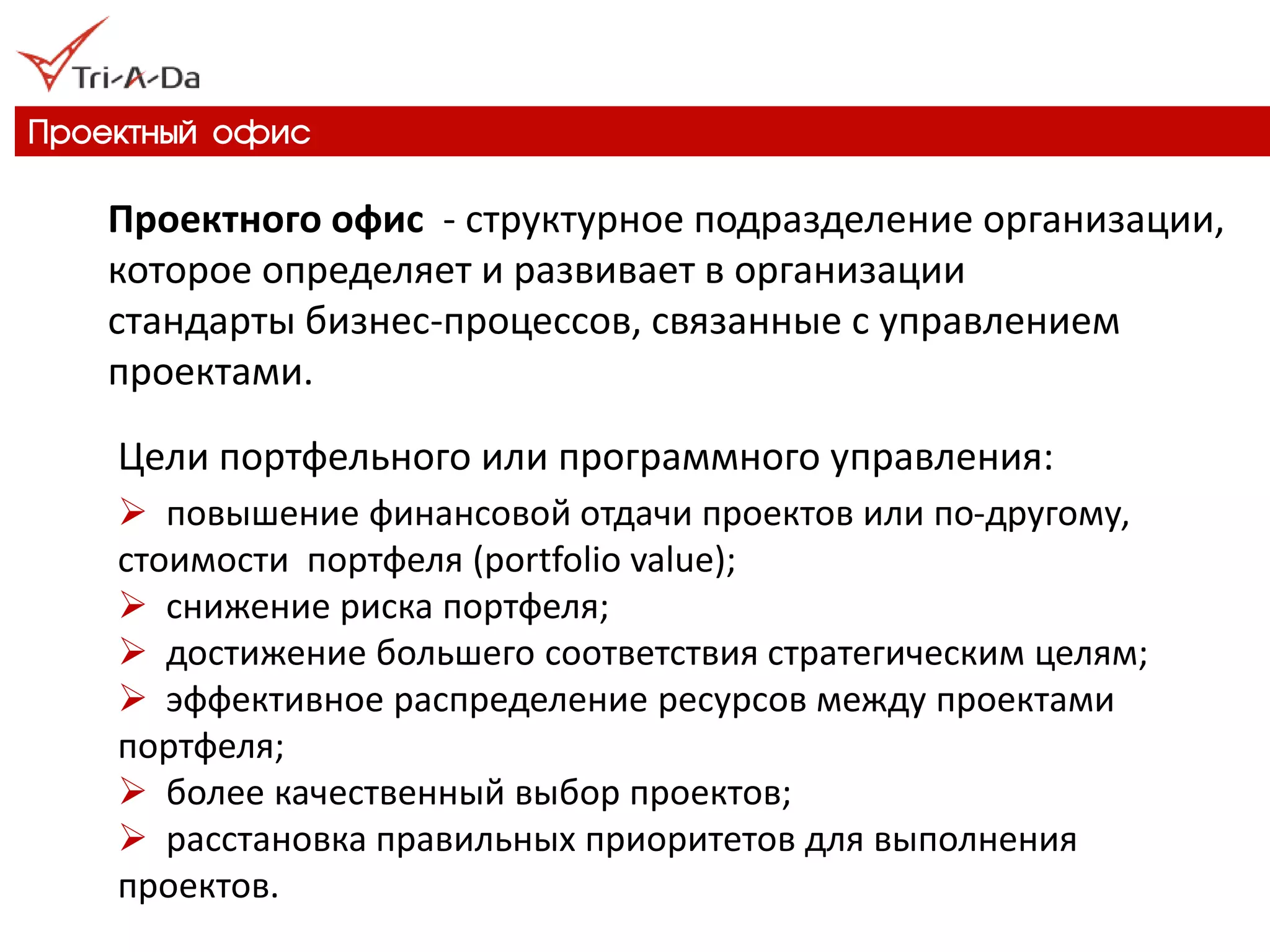 Проектный офис 
Проектного офис - структурное подразделение организации, которое определяет и развивает в организации стандарты бизнес-процессов, связанные с управлением проектами. 
Цели портфельного или программного управления: 
 повышение финансовой отдачи проектов или по-другому, стоимости портфеля (portfolio value); 
 снижение риска портфеля; 
 достижение большего соответствия стратегическим целям; 
 эффективное распределение ресурсов между проектами портфеля; 
 более качественный выбор проектов; 
 расстановка правильных приоритетов для выполнения проектов.  