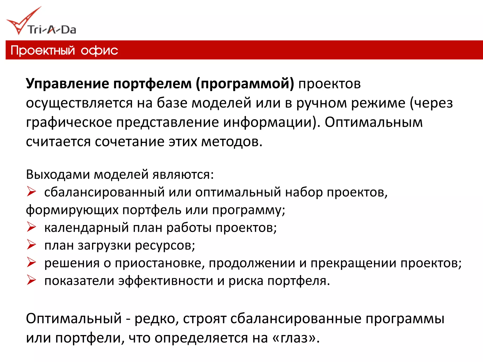 Проектный офис 
Управление портфелем (программой) проектов осуществляется на базе моделей или в ручном режиме (через графическое представление информации). Оптимальным считается сочетание этих методов. Выходами моделей являются: 
 сбалансированный или оптимальный набор проектов, формирующих портфель или программу; 
 календарный план работы проектов; 
 план загрузки ресурсов; 
 решения о приостановке, продолжении и прекращении проектов; 
 показатели эффективности и риска портфеля. Оптимальный - редко, строят сбалансированные программы или портфели, что определяется на «глаз».  
