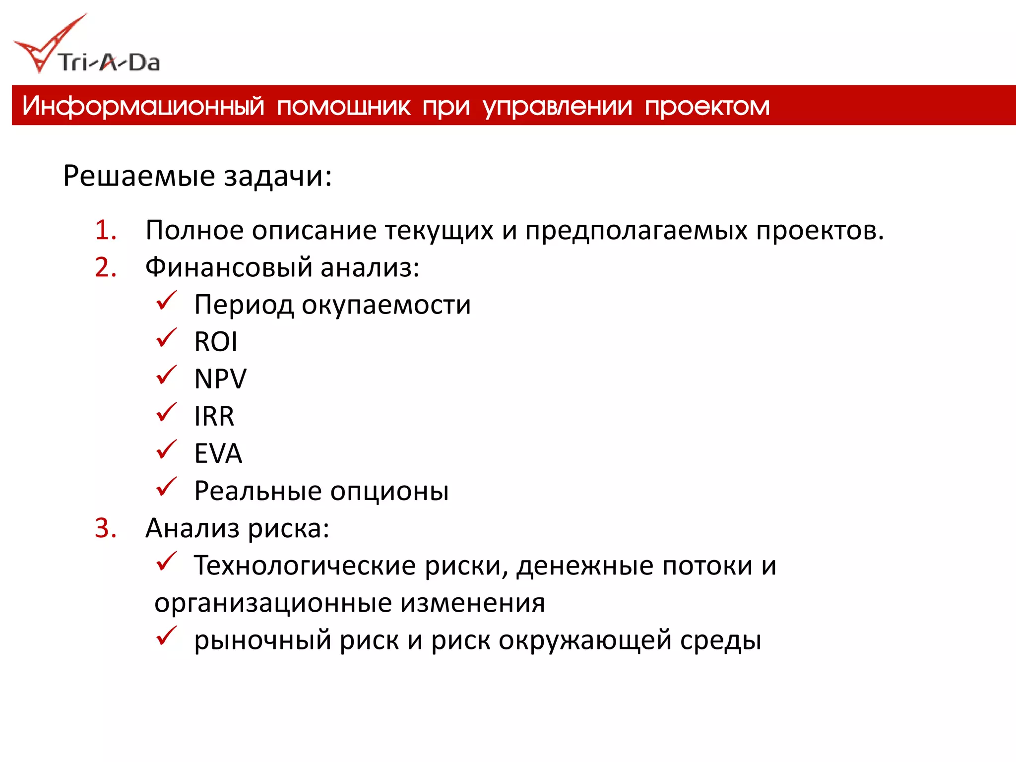 Информационный помощник при управлении проектом 
Решаемые задачи: 
1.Полное описание текущих и предполагаемых проектов. 
2.Финансовый анализ: 
Период окупаемости 
ROI 
NPV 
IRR 
EVA 
Реальные опционы 
3.Анализ риска: 
Технологические риски, денежные потоки и организационные изменения 
рыночный риск и риск окружающей среды  