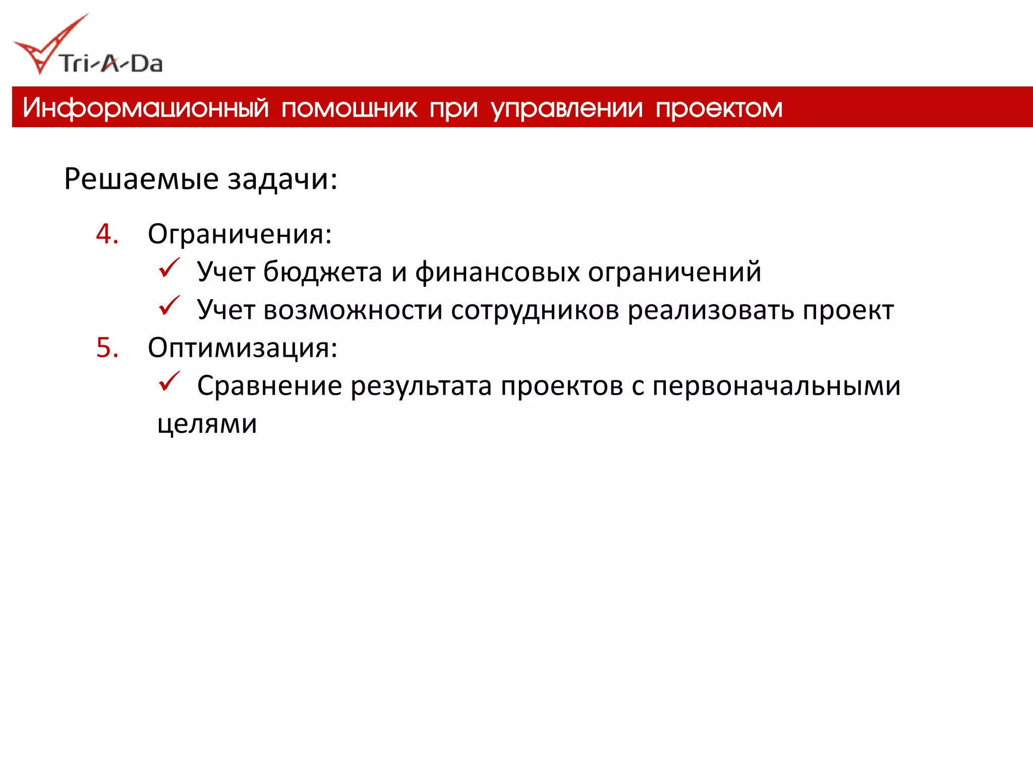 Информационный помощник при управлении проектом 
Решаемые задачи: 
4.Ограничения: 
Учет бюджета и финансовых ограничений 
Учет возможности сотрудников реализовать проект 
5.Оптимизация: 
Сравнение результата проектов с первоначальными целями  