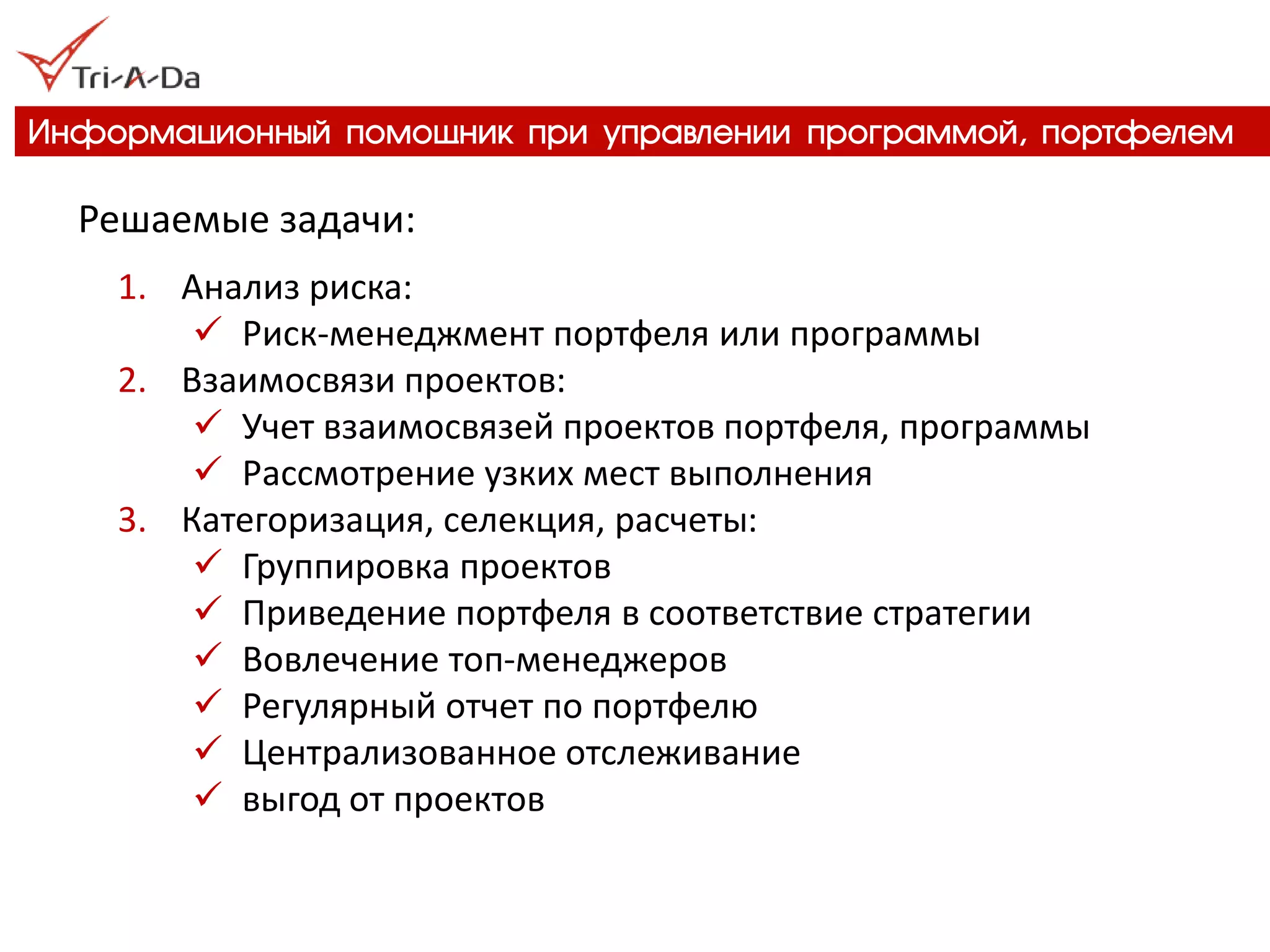 Информационный помощник при управлении программой, портфелем 
Решаемые задачи: 
1.Анализ риска: 
Риск-менеджмент портфеля или программы 
2.Взаимосвязи проектов: 
Учет взаимосвязей проектов портфеля, программы 
Рассмотрение узких мест выполнения 
3.Категоризация, селекция, расчеты: 
Группировка проектов 
Приведение портфеля в соответствие стратегии 
Вовлечение топ-менеджеров 
Регулярный отчет по портфелю 
Централизованное отслеживание 
выгод от проектов  