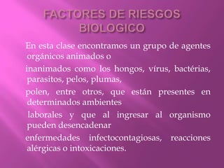 FACTORES DE RIESGOS BIOLOGICO    En esta clase encontramos un grupo de agentes orgánicos animados o    inanimados como los hongos, vírus, bactérias, parasitos, pelos, plumas,    polen, entre otros, que están presentes en determinados ambientes     laborales y que al ingresar al organismo pueden desencadenar    enfermedades infectocontagiosas, reacciones alérgicas o intoxicaciones.