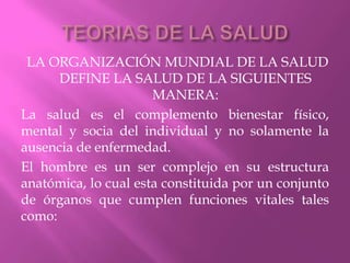 TEORIAS DE LA SALUDLA ORGANIZACIÓN MUNDIAL DE LA SALUD DEFINE LA SALUD DE LA SIGUIENTES MANERA:La salud es el complemento bienestar físico, mental y socia del individual y no solamente la ausencia de enfermedad.El hombre es un ser complejo en su estructura anatómica, lo cual esta constituida por un conjunto de órganos que cumplen funciones vitales tales como: