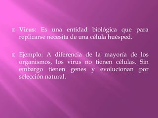Virus: Es una entidad biológica que para replicarse necesita de una célula huésped.Ejemplo: A diferencia de la mayoría de los organismos, los virus no tienen células. Sin embargo tienen genes y evolucionan por selección natural.