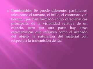 Iluminación: Se puede diferentes parámetros  tales como el tamaño, el brillo, el contraste, y el tiempo, que han formado como características principales de la visibilidad relativa de un espacio, pero por otra parte hay otras características que influyen como el acabado del objeto, la naturaleza del material con respecto a la transmisión de luz