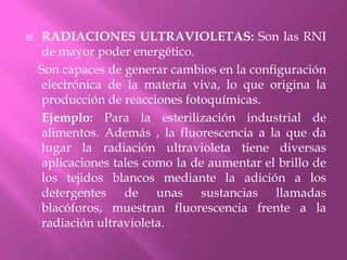 RADIACIONES ULTRAVIOLETAS: Son las RNI de mayor poder energético.    Son capaces de generar cambios en la configuración electrónica de la materia viva, lo que origina la producción de reacciones fotoquímicas.      Ejemplo: Para la esterilización industrial de alimentos. Además , la fluorescencia a la que da lugar la radiación ultravioleta tiene diversas aplicaciones tales como la de aumentar el brillo de los tejidos blancos mediante la adición a los detergentes de unas sustancias llamadas blacóforos, muestran fluorescencia frente a la radiación ultravioleta.