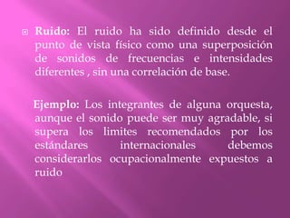 Ruido: El ruido ha sido definido desde el punto de vista físico como una superposición de sonidos de frecuencias e intensidades diferentes , sin una correlación de base.    Ejemplo: Los integrantes de alguna orquesta, aunque el sonido puede ser muy agradable, si supera los limites recomendados por los estándares internacionales debemos considerarlos ocupacionalmente expuestos a ruido