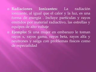 Radiaciones Ionizantes: La radiación ionizante, al igual que el calor y la luz, es una forma de energía . Incluye partículas y rayos emitidos por material radiactivo, las estrellas y equipos de alto voltajeEjemplo: Si una mujer en embarazo le toman rayos x, rayos gama, rayos beta, rayos alfa y neutrones y salga con problemas físicos como de especialidad