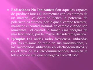 Radiaciones No Ionizantes: Son aquellas capaces de producir iones al interactuar con los átomos de un material, es decir no tienen la potencia, de polarizar los átomos, por lo que el campo terrestre, mantiene el control natural, en cambio cuando son ionizantes , el control lo toman esas energías de mas frecuencia, por la  mayor densidad magnética.Ejemplo: Las ondas radio frecuencia, utilizadas por las emisoras de radio en sus transmisiones, y las microondas utilizadas en electrodomésticos y en el área de las telecomunicaciones, también la televisión de aire que no llegaba a los 300 Mc.
