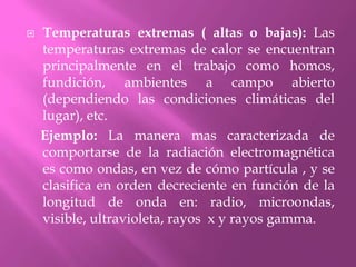 Temperaturas extremas ( altas o bajas): Las temperaturas extremas de calor se encuentran principalmente en el trabajo como homos, fundición, ambientes a campo abierto (dependiendo las condiciones climáticas del lugar), etc.    Ejemplo: La manera mas caracterizada de comportarse de la radiación electromagnética es como ondas, en vez de cómo partícula , y se clasifica en orden decreciente en función de la longitud de onda en: radio, microondas, visible, ultravioleta, rayos  x y rayos gamma.