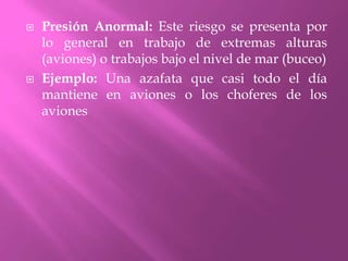 Presión Anormal: Este riesgo se presenta por lo general en trabajo de extremas alturas (aviones) o trabajos bajo el nivel de mar (buceo)Ejemplo: Una azafata que casi todo el día mantiene en aviones o los choferes de los aviones