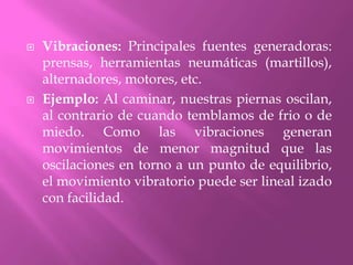 Vibraciones: Principales fuentes generadoras: prensas, herramientas neumáticas (martillos), alternadores, motores, etc.Ejemplo: Al caminar, nuestras piernas oscilan, al contrario de cuando temblamos de frio o de miedo. Como las vibraciones generan movimientos de menor magnitud que las oscilaciones en torno a un punto de equilibrio, el movimiento vibratorio puede ser lineal izado con facilidad.