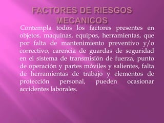 FACTORES DE RIESGOS MECANICOS     Contempla todos los factores presentes en objetos, maquinas, equipos, herramientas, que por falta de mantenimiento preventivo y/o correctivo, carencia de guardas de seguridad en el sistema de transmisión de fuerza, punto de operación y partes móviles y salientes, falta de herramientas de trabajo y elementos de protección personal, pueden ocasionar accidentes laborales.