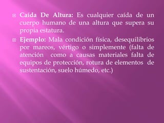 Caída De Altura: Es cualquier caída de un cuerpo humano de una altura que supera su propia estatura. Ejemplo: Mala condición física, desequilibrios por mareos, vértigo o simplemente (falta de atención  como a causas materiales falta de equipos de protección, rotura de elementos  de sustentación, suelo húmedo, etc.)