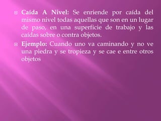 Caída A Nivel: Se enriende por caída del mismo nivel todas aquellas que son en un lugar de paso, en una superficie de trabajo y las caídas sobre o contra objetos.Ejemplo: Cuando uno va caminando y no ve una piedra y se tropieza y se cae e entre otros objetos 