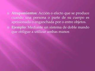 Atrapamientos: Acción o efecto que se produce cuando una persona o parte de su cuerpo es aprisionada o enganchada por o entre objetos.Ejemplo: Mediante un sistema de doble mando que obligue a utilizar ambas manos