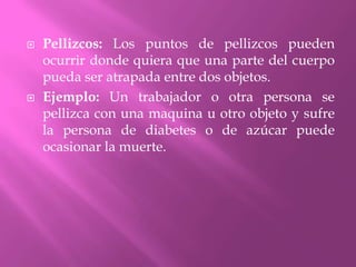 Pellizcos: Los puntos de pellizcos pueden ocurrir donde quiera que una parte del cuerpo pueda ser atrapada entre dos objetos.Ejemplo: Un trabajador o otra persona se pellizca con una maquina u otro objeto y sufre la persona de diabetes o de azúcar puede ocasionar la muerte.