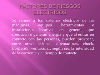 FACTORES DE RIESGOS ELECTRICOS     Se refiere a los sistemas eléctricos de las máquinas, equipos, herramientas e instalaciones locativas en general, que conducen o generan energía y que al entrar en contacto con las personas, pueden provocar, entre otras lesiones, quemaduras, chock, fibrilación ventricular, según sea la intensidad de la corriente y el tiempo de contacto.