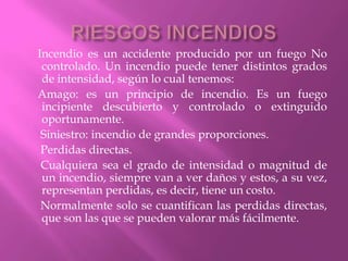 RIESGOS INCENDIOS    Incendio es un accidente producido por un fuego No controlado. Un incendio puede tener distintos grados de intensidad, según lo cual tenemos:    Amago: es un principio de incendio. Es un fuego incipiente descubierto y controlado o extinguido oportunamente.     Siniestro: incendio de grandes proporciones.     Perdidas directas.     Cualquiera sea el grado de intensidad o magnitud de un incendio, siempre van a ver daños y estos, a su vez, representan perdidas, es decir, tiene un costo.     Normalmente solo se cuantifican las perdidas directas, que son las que se pueden valorar más fácilmente.