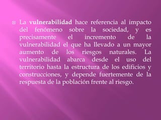 La vulnerabilidad hace referencia al impacto del fenómeno sobre la sociedad, y es precisamente el incremento de la vulnerabilidad el que ha llevado a un mayor aumento de los riesgos naturales. La vulnerabilidad abarca desde el uso del territorio hasta la estructura de los edificios y construcciones, y depende fuertemente de la respuesta de la población frente al riesgo.