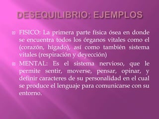 DESEQUILIBRIO: EJEMPLOSFISICO: La primera parte física ósea en donde se encuentra todos los órganos vitales como el (corazón, hígado), así como también sistema vitales (respiración y deyección)MENTAL: Es el sistema nervioso, que le permite sentir, moverse, pensar, opinar, y definir caracteres de su personalidad en el cual se produce el lenguaje para comunicarse con su entorno.