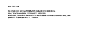 BIBLIOGRAFIA
ROCKWOOD Y GREENS FRACTURAS EN EL ADULTO 5 EDICION.
GRAY ANATOMIA PARA ESTUDIANTES 3 EDICION.
KAPANDJI ,FISIOLOGIA ARTICULAR TOMO I,SEXTA EDICION PANAMERICANA,2006.
MANUAL DE FRACTRURAS 6ª , EDICION .
 