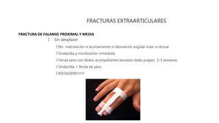 FRACTURA DE FALANGE PROXIMAL Y MEDIA
FRACTURAS EXTRAARTICULARES
🠶 Sin desplazar
🠶 No malrotación ni acortamiento ni desviación angular volar ni dorsal
🠶 Sindactilia y movilización inmediata
🠶 Ferula yeso con dedos acompañantes (excepto dedo pulgar) 2-3 semanas
🠶 Sindactilia + férula de yeso
🠶 ROTACION!!!!!!!!
 