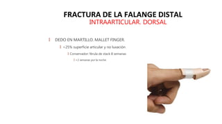 FRACTURA DE LA FALANGE DISTAL
INTRAARTICULAR. DORSAL
🠶 DEDO EN MARTILLO. MALLET FINGER.
🠶 <25% superficie articular y no luxación
🠶 Conservador: férula de stack 8 semanas
🠶 +2 semanas por la noche
 