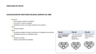 FRACTURAS DE PELVIS
CLASIFICACION DE FRACTURAS PELVICAS, MARVIN TILE 1980
 Tile (a,b,c)
 Pelvis posterior: posterior al acetábulo
 Arco anterior: anterior al acetábulo.
 Estabilidad en base a el complejo sacroiliaco (arco posterior)
 TipoA
 Fracturas estables.
 Tipo B
 Parcialmente estables. Disrupción sacroiliaca con integridad del piso pélvico.
 Inestabilidad rotatoria con estabilidad vertical.
 Tipo C
 Disrupción completa.
 Vertical y rotacionalmente inestables.
 