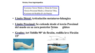 • Limite Distal:Articulación metatarso-falangica
• Limite Proximal: Se extiende desde el tercio Proximal
del muslo en su cara posterior 5ctms glúteo
• Grados:Art Tobillo 90° de flexión, rodilla leve Flexión
15°
Férula y Yeso Inguinopedica
•Lesiones Tercio Medio y Distal de Fémur
•Tercio Proximal Medio y Distal de Tibia,
•Lesiones de Rodilla (Fx de Patela)
 