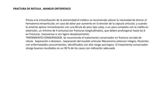 FRACTURA DE ROTULA , MANEJO ORTOPEDICO
Previo a la inmovilización de la extremidad el médico se recomienda valorar la necesidad de drenar el
hematoma intraarticular, en caso de dolor por aumento en la tensión de la cápsula articular, y cuando
lo amerite aplicar inmovilización con una férula de yeso tipo calza, o un yeso completo con la rodilla en
extensión, un mínimo de 4 semanas (en fracturas longitudinales), que deben prolongarse hasta las 6
en fracturas transversas o con ligero desplazamiento.
TRATAMIENTO CONSERVADOR. Se recomienda el tratamiento conservador en fractura cerrada de
rótula: Separación o diastasis , Separación del escalón articular Mecanismo extensor íntegro, Pacientes
con enfermedades concomitantes, identificados con alto riesgo quirúrgico. El tratamiento conservador
otorga buenos resultados en un 90 % de los casos con indicación adecuada
 