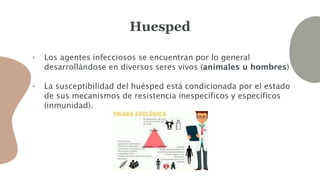 Huesped
• Los agentes infecciosos se encuentran por lo general
desarrollándose en diversos seres vivos (animales u hombres)
• La susceptibilidad del huésped está condicionada por el estado
de sus mecanismos de resistencia inespecíficos y específicos
(inmunidad).