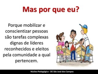 Mas por que eu? 
Porque mobilizar e conscientizar pessoas são tarefas complexas dignas de líderes reconhecidos e eleitos pela comunidade a qual pertencem.  