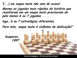 “(...) um xeque mate não vem do acaso! 
Mesmo as jogadas mais rápidas da história que resultaram em um xeque mate precisaram de pelo menos 6 ou 7 jogadas . . . 
logo, 6 ou 7 estratégias diferentes. 
Kasparov, 1997 
Para mim, xeque mate é sinônimo de dedicação!”  
