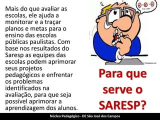Para que serve o SARESP? 
Mais do que avaliar as escolas, ele ajuda a monitorar e a traçar planos e metas para o ensino das escolas públicas paulistas. Com base nos resultados do Saresp as equipes das escolas podem aprimorar seus projetos pedagógicos e enfrentar os problemas identificados na avaliação, para que seja possível aprimorar a aprendizagem dos alunos.  
