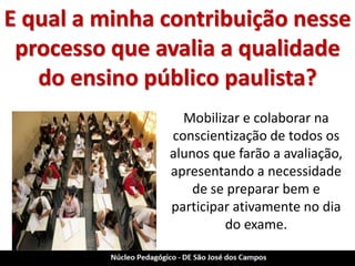 E qual a minha contribuição nesse processo que avalia a qualidade do ensino público paulista? 
Mobilizar e colaborar na conscientização de todos os alunos que farão a avaliação, apresentando a necessidade de se preparar bem e participar ativamente no dia do exame.  