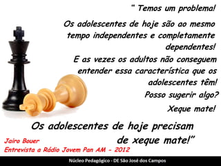 Jairo Bouer 
Entrevista a Rádio Jovem Pan AM - 2012 
“ Temos um problema! 
Os adolescentes de hoje precisam de xeque mate!” 
Os adolescentes de hoje são ao mesmo tempo independentes e completamente dependentes! 
E as vezes os adultos não conseguem entender essa característica que os adolescentes têm! 
Posso sugerir algo? 
Xeque mate!  