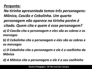 Pergunta: 
Na tirinha apresentada temos três personagens: Mônica, Cascão e Cebolinha. Um quarto personagem não aparece na tirinha porém é citado. Quem cita e quem é esse personagem? 
a) O Cascão cita o personagem e eles são as cobras e os morcegos 
b) O Cebolinha cita o personagem e eles são as cobras e os morcegos 
c) O Cebolinha cita o personagem e ele é o coelhinho da Mônica 
d) A Mônica cita o personagem e ele é o seu coelhinho  