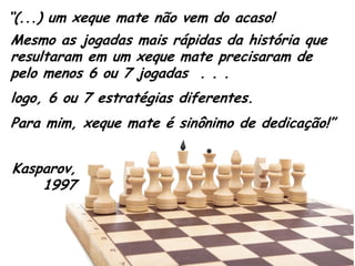 “(...) um xeque mate não vem do acaso! 
Mesmo as jogadas mais rápidas da história que resultaram em um xeque mate precisaram de pelo menos 6 ou 7 jogadas . . . 
logo, 6 ou 7 estratégias diferentes. 
Kasparov, 1997 
Para mim, xeque mate é sinônimo de dedicação!”  