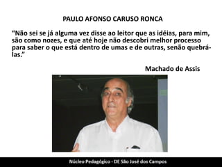 PAULO AFONSO CARUSO RONCA 
“Não sei se já alguma vez disse ao leitor que as idéias, para mim, são como nozes, e que até hoje não descobri melhor processo para saber o que está dentro de umas e de outras, senão quebrá- las.” 
Machado de Assis 
 