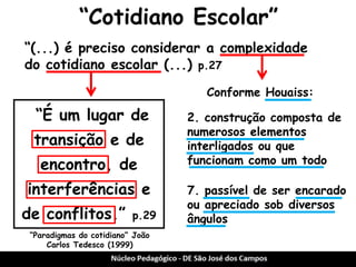 “Cotidiano Escolar” 
“É um lugar de transição e de encontro, de interferências e de conflitos.” p.29 
“(...) é preciso considerar a complexidade 
do cotidiano escolar (...) p.27 
“Paradigmas do cotidiano” João Carlos Tedesco (1999) 
2. construção composta de numerosos elementos interligados ou que funcionam como um todo 
7. passível de ser encarado ou apreciado sob diversos ângulos 
Conforme Houaiss:  